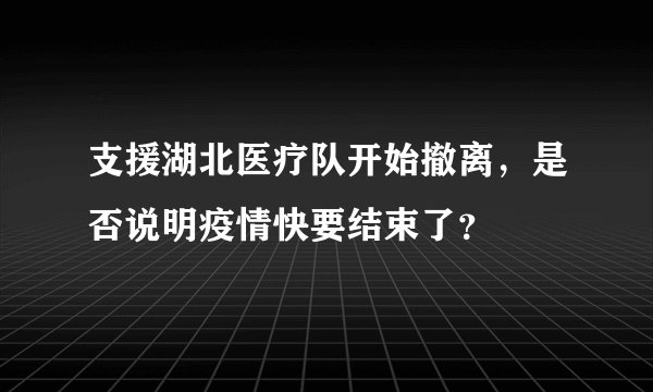 支援湖北医疗队开始撤离,是否说明疫情快要结束了?