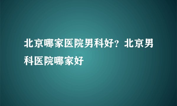 北京哪家医院男科好？北京男科医院哪家好