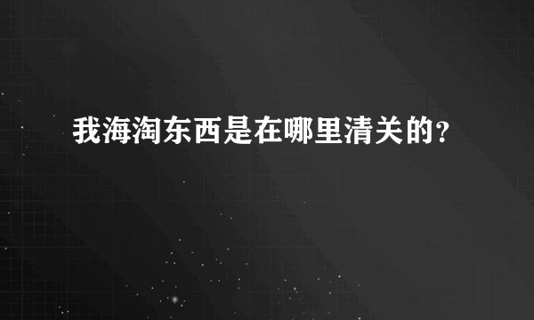 我海淘东西是在哪里清关的？