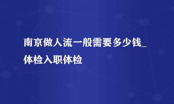 南京做人流一般需要多少钱_体检入职体检