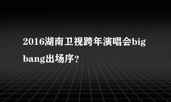 2016湖南卫视跨年演唱会bigbang出场序？