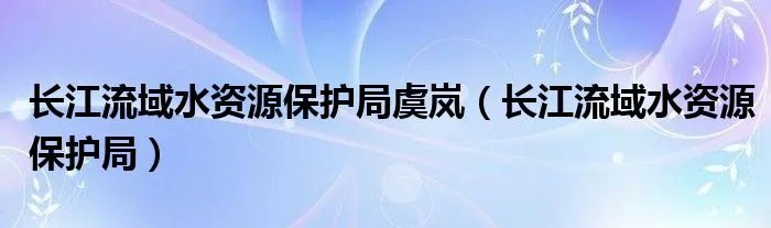 长江流域水资源保护局虞岚(长江流域水资源保护局)