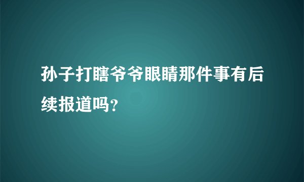 孙子打瞎爷爷眼睛那件事有后续报道吗?