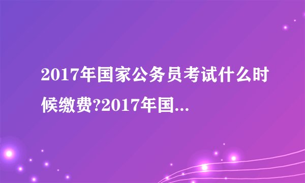 2017年国家公务员考试什么时候缴费?2017年国考报名缴费时间/入口
