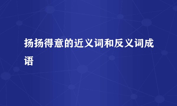 扬扬得意的近义词和反义词成语