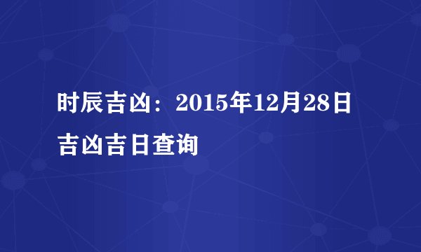 时辰吉凶:2015年12月28日吉凶吉日查询
