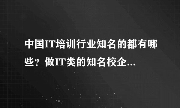 中国IT培训行业知名的都有哪些？做IT类的知名校企都有哪些？