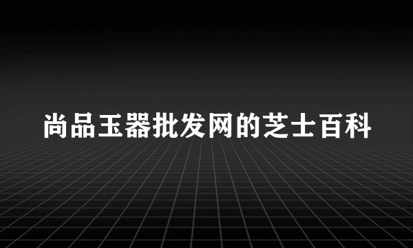 尚品玉器批发网的芝士百科