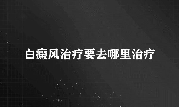 白癜风治疗要去哪里治疗