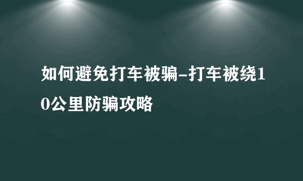 如何避免打车被骗-打车被绕10公里防骗攻略