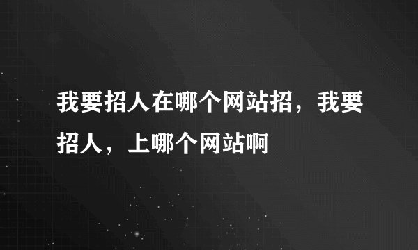 我要招人在哪个网站招，我要招人，上哪个网站啊