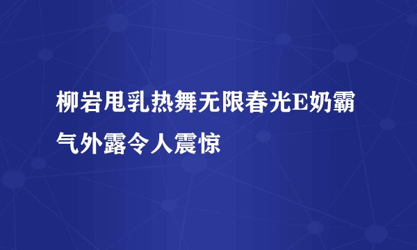 柳岩甩乳热舞无限春光E奶霸气外露令人震惊