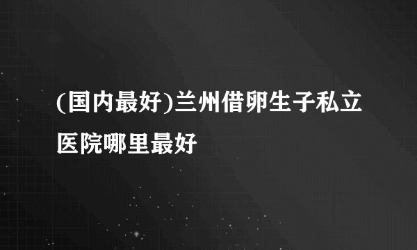 (国内最好)兰州借卵生子私立医院哪里最好