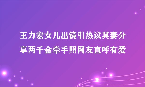 王力宏女儿出镜引热议其妻分享两千金牵手照网友直呼有爱