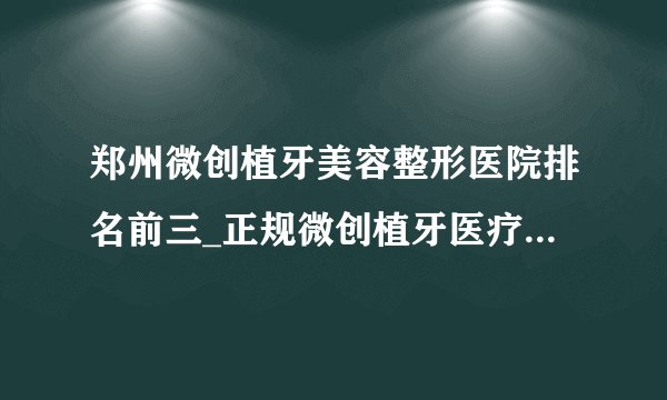 郑州微创植牙美容整形医院排名前三_正规微创植牙医疗整形医院排行榜【附价格】