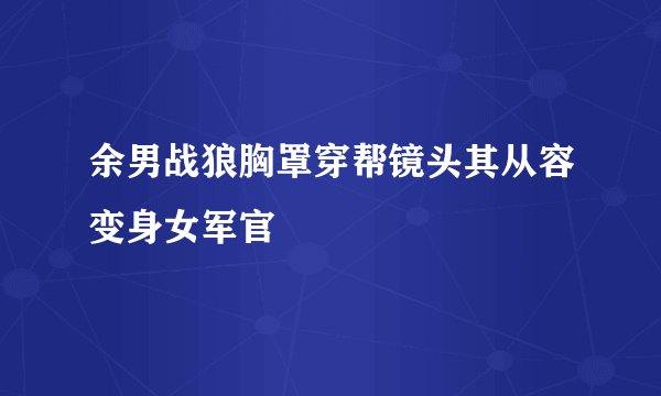余男战狼胸罩穿帮镜头其从容变身女军官