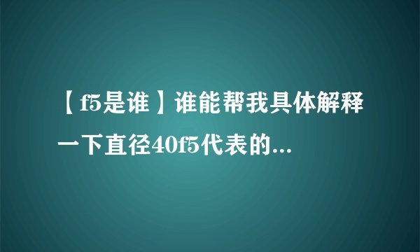 【f5是谁】谁能帮我具体解释一下直径40f5代表的是什么意思?我知道代表的是公差