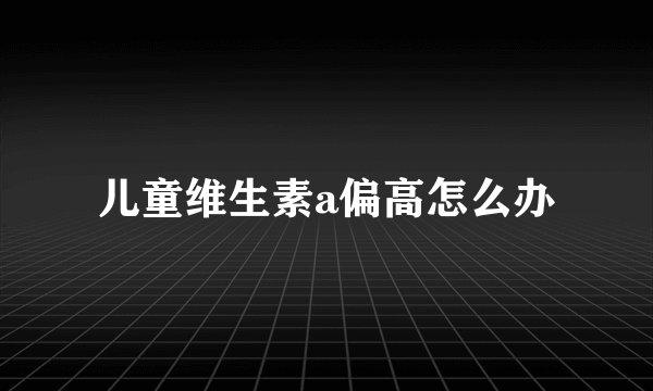 儿童维生素a偏高怎么办