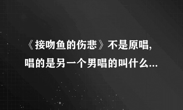 《接吻鱼的伤悲》不是原唱,唱的是另一个男唱的叫什么名字，这首歌有个别名、我忘记了，求助！重赏！