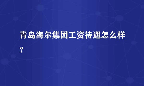 青岛海尔集团工资待遇怎么样?