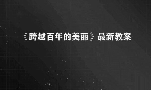 《跨越百年的美丽》最新教案