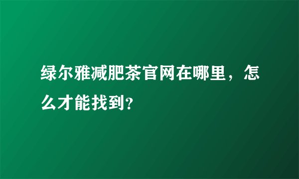 绿尔雅减肥茶官网在哪里，怎么才能找到？