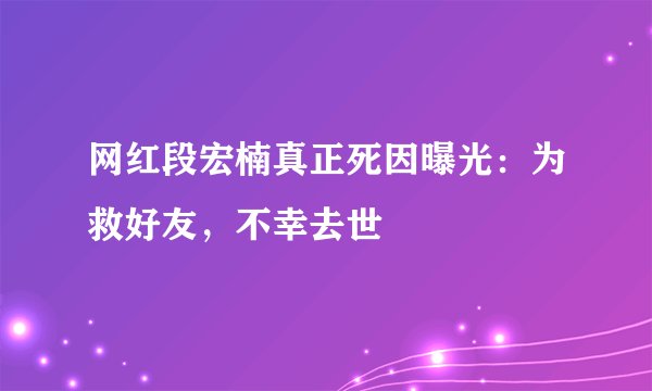 网红段宏楠真正死因曝光:为救好友,不幸去世