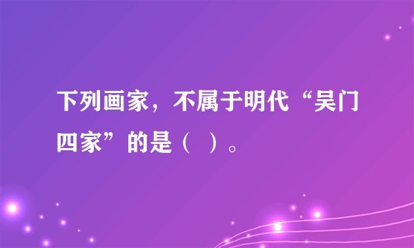 下列画家，不属于明代“吴门四家”的是（ ）。
