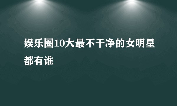 娱乐圈10大最不干净的女明星都有谁