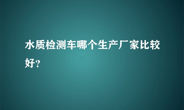 水质检测车哪个生产厂家比较好？