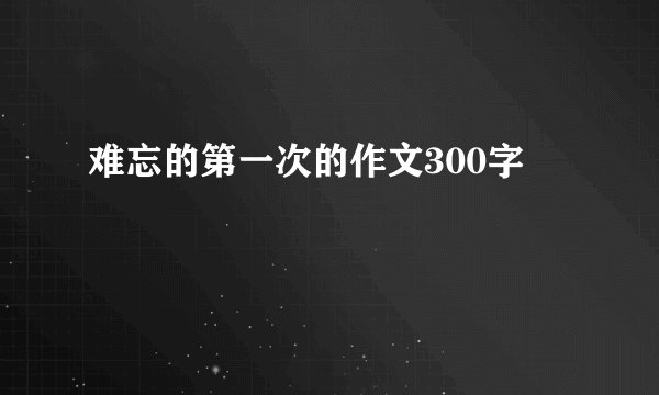 难忘的第一次的作文300字