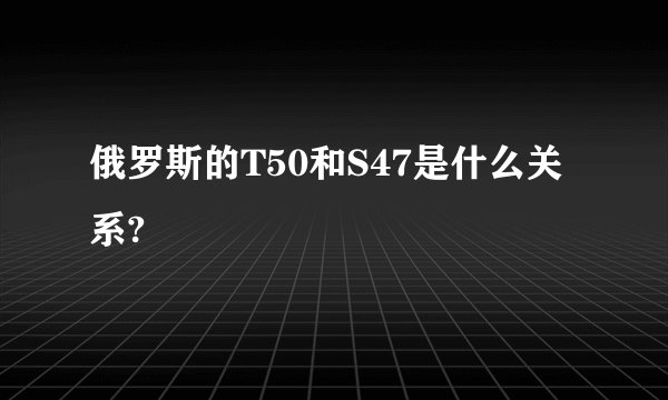 俄罗斯的T50和S47是什么关系?