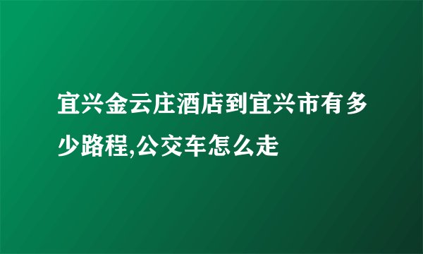 宜兴金云庄酒店到宜兴市有多少路程,公交车怎么走