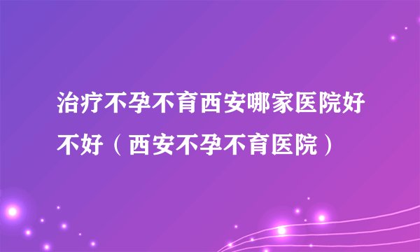 治疗不孕不育西安哪家医院好不好（西安不孕不育医院）