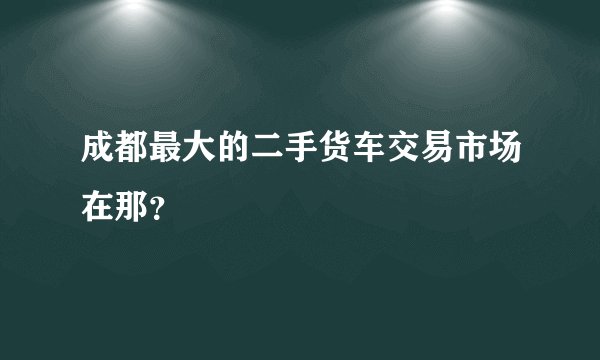 成都最大的二手货车交易市场在那？