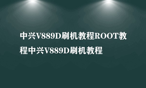 中兴V889D刷机教程ROOT教程中兴V889D刷机教程