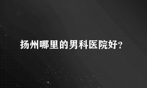 扬州哪里的男科医院好？