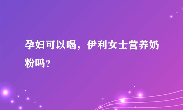 孕妇可以喝，伊利女士营养奶粉吗？