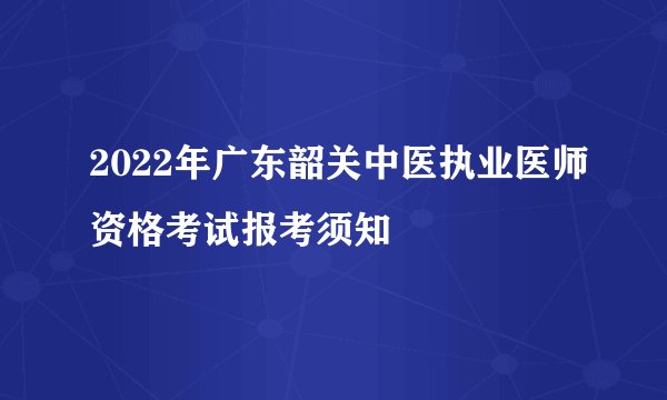 2022年广东韶关中医执业医师资格考试报考须知