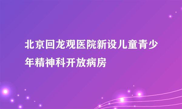 北京回龙观医院新设儿童青少年精神科开放病房