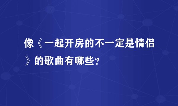像《一起开房的不一定是情侣》的歌曲有哪些？