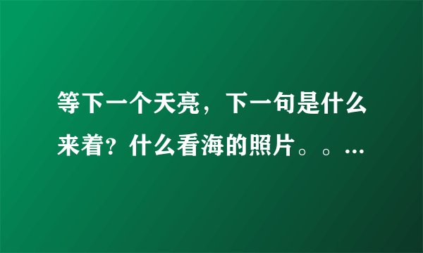 等下一个天亮，下一句是什么来着？什么看海的照片。。。完整句是什么来着？