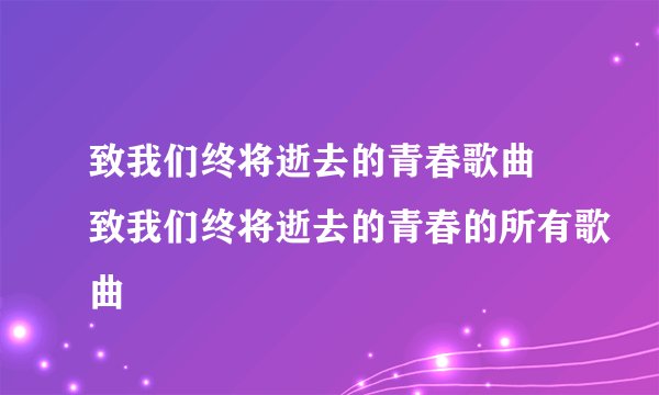 致我们终将逝去的青春歌曲 致我们终将逝去的青春的所有歌曲