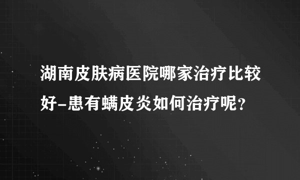 湖南皮肤病医院哪家治疗比较好-患有螨皮炎如何治疗呢？