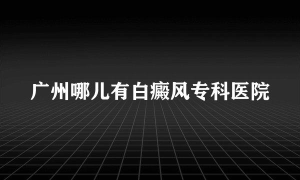 广州哪儿有白癜风专科医院