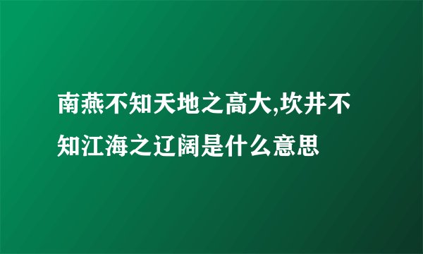 南燕不知天地之高大,坎井不知江海之辽阔是什么意思
