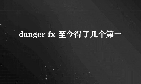 danger fx 至今得了几个第一