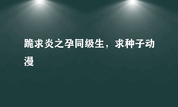 跪求炎之孕同级生，求种子动漫