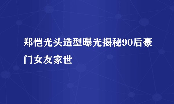 郑恺光头造型曝光揭秘90后豪门女友家世