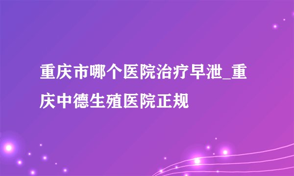 重庆市哪个医院治疗早泄_重庆中德生殖医院正规